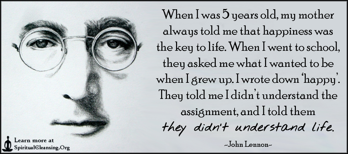 When I was 5 years old, my mother always told me that hapiness was the key to life. When I went to school they asked me what I wanted to be when I grew up. - I wrote down